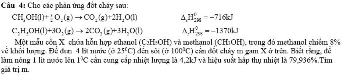 Câầu 4: Cho các phản ứng đốt cháy sau:
CH_3OH(l)+ 3/2 O_2(g)to CO_2(g)+2H_2O(l)
△ _rH_(298)^0=-716kJ
C_2H_5OH(l)+3O_2(g)to 2CO_2(g)+3H_2O(l)
△ _rH_(298)^0=-1370kJ
Một mẫu cồn X chứa hỗn hợp ethanol (C_2H_5OH) và methanol (CH3OH), trong đó methanol chiểm 8%
về khổi lượng. Đề đun 4 lít nước (ở 25°C) đến sôi (ở 100^0C) cần đốt cháy m gam X ở trên. Biết rằng, để 
làm nóng 1 lít nước lên 1°C cân cung cấp nhiệt lượng là 4,2kJ và hiệu suất hập thụ nhiệt là 79,936%.Tìm 
giá trị m.