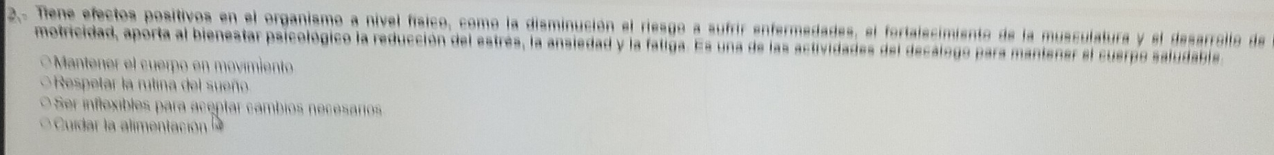 2.. Tene efectos positivos en el organismo a nivel físico, como la disminución el riesgo a sufrir enfermedades, el fortalecimiento de la musculatura y el desarrollo de
motricidad, aporta al bienestar psicológico la reducción del estrés, la ansiedad y la fatiga. Es una de las actividades del decalogo para manienar el cuerpo saludabla
* Mantener el cuerpo en movimiento
Respetar la rutina del sueño
O Ser inflexibles para aceptar cambios necesarios
C d la a men c ó