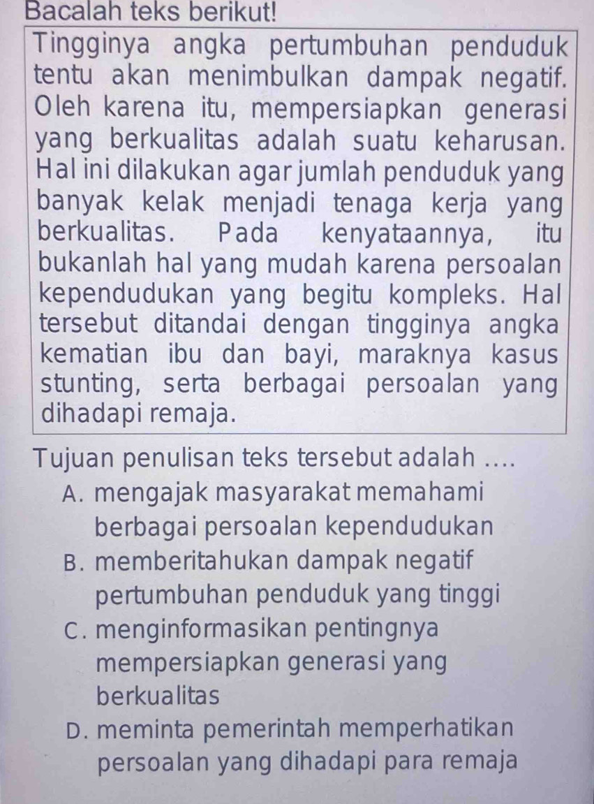 Bacalah teks berikut!
Tingginya angka pertumbuhan penduduk
tentu akan menimbulkan dampak negatif.
Oleh karena itu, mempersiapkan generasi
yang berkualitas adalah suatu keharusan.
Hal ini dilakukan agar jumlah penduduk yang
banyak kelak menjadi tenaga kerja yang
berkualitas. Pada kenyataannya, itu
bukanlah hal yang mudah karena persoalan
kependudukan yang begitu kompleks. Hal
tersebut ditandai dengan tingginya angka
kematian ibu dan bayi, maraknya kasus
stunting, serta berbagai persoalan yang
dihadapi remaja.
Tujuan penulisan teks tersebut adalah ....
A. mengajak masyarakat memahami
berbagai persoalan kependudukan
B. memberitahukan dampak negatif
pertumbuhan penduduk yang tinggi
C. menginformasikan pentingnya
mempersiapkan generasi yang
berkualitas
D. meminta pemerintah memperhatikan
persoalan yang dihadapi para remaja