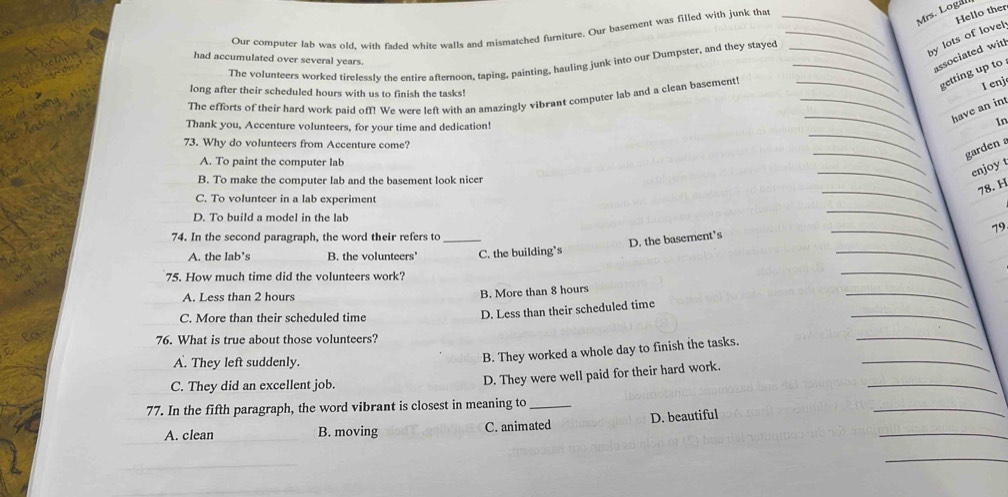Mrs. Loga
Hello ther
Our computer lab was old, with faded white walls and mismatched furniture. Our basement was filled with junk that
by lots of lovel
had accumulated over several years.
associated witl
The volunteers worked tirelessIv the entire afternoon, taping, painting, hauling junk into our Dumpster, and they stayed
getting up to
long after their scheduled hours with us to finish the tasks!
The efforts of their hard work paid off! We were left with an amazingly vibrant computer lab and a clean basement!
I enj
have an in
Thank you, Accenture volunteers, for your time and dedication!
In
73. Why do volunteers from Accenture come?
garden
A. To paint the computer lab
enjoyt
B. To make the computer lab and the basement look nicer
_
_
78. H
C. To volunteer in a lab experiment
D. To build a model in the lab
_
79
74. In the second paragraph, the word their refers to_
D. the basement's
_
A. the lab’s B. the volunteers' C. the building’s
_
75. How much time did the volunteers work?
_
A. Less than 2 hours
B. More than 8 hours
C. More than their scheduled time
_
D. Less than their scheduled time
_
76. What is true about those volunteers?
_
A. They left suddenly.
_
B. They worked a whole day to finish the tasks.
C. They did an excellent job.
_
D. They were well paid for their hard work.
77. In the fifth paragraph, the word vibrant is closest in meaning to_
_
A. clean B. moving C. animated D. beautiful
_
_