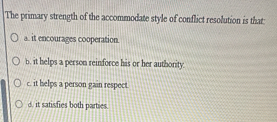 The primary strength of the accommodate style of conflict resolution is that:
a. it encourages cooperation
b. it helps a person reinforce his or her authority.
c. it helps a person gain respect.
d. it satisfies both parties.