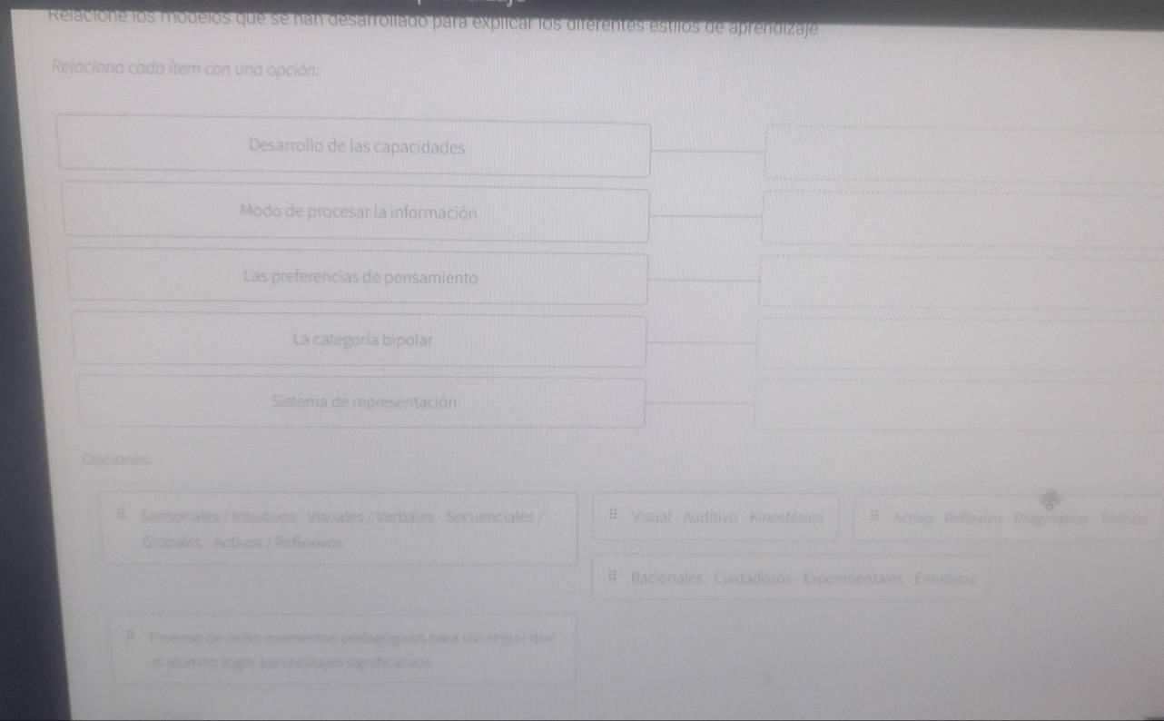 Relacione los modeios que se nan desarrollado para expllcar los diferentes estilos de aprendizaje
Relaciona cada ítem con una opción:
Desarrollo de las capacidades
Modo de procesar la información
Las preferencias de pensamiento
La categoría bipolar
Sistema de representación
Opciones:
#. Sensonales / Intultivos Visuales / Verbales Secuenciales / # Visual Auditivo Kinestésico # Activo Reffexivo Pragmático Tadricn
Globales - Activos / Reflexivos
# Racionales Cuidadosos Expérmentales Pisonvos
B Proceso de ocito momentos peragógicos para conseguir qur
el atumnn ingle arendizages significativos.