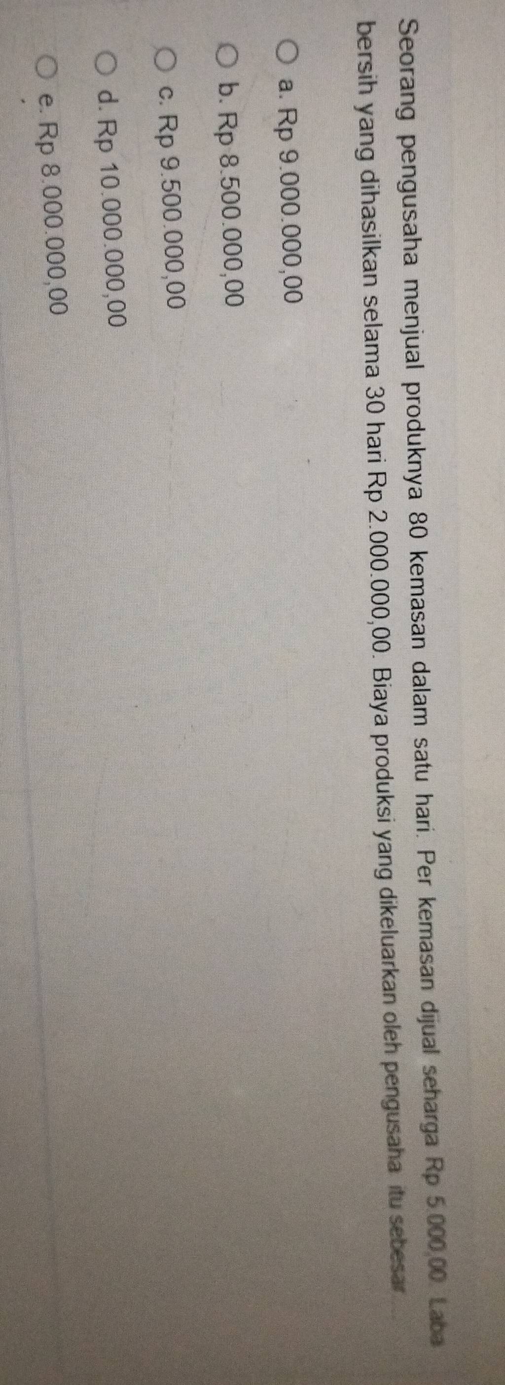 Seorang pengusaha menjual produknya 80 kemasan dalam satu hari. Per kemasan dijual seharga Rp 5.000,00. Laba
bersih yang dihasilkan selama 30 hari Rp 2.000.000,00. Biaya produksi yang dikeluarkan oleh pengusaha itu sebesar
a. Rp 9.000.000,00
b. Rp 8.500.000,00
c. Rp 9.500.000,00
d. Rp 10.000.000,00
e. Rp 8.000.000,00
