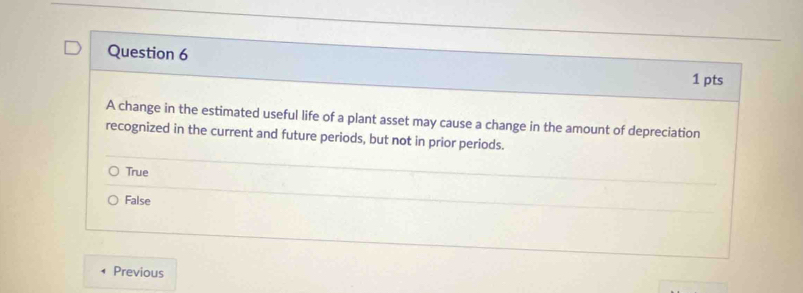 A change in the estimated useful life of a plant asset may cause a change in the amount of depreciation
recognized in the current and future periods, but not in prior periods.
True
False
Previous