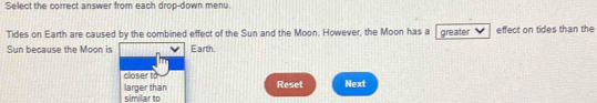 Select the correct answer from each drop-down menu.
Tides on Earth are caused by the combined effect of the Sun and the Moon. However, the Moon has a greater effect on tides than the
Sun because the Moon is Earth.
closer to
similar to larger than Reset Next