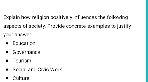 Explain how religion positively influences the following
aspects of society. Provide concrete examples to justify
your answer.
Education
Governance
Tourism
Social and Civic Work
Culture