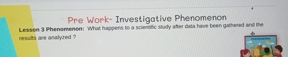 Pre Work- Investigative Phenomenon 
Lesson 3 Phenomenon: What happens to a scientific study after data have been gathered and the 
results are analyzed ? 
PHENOMENON