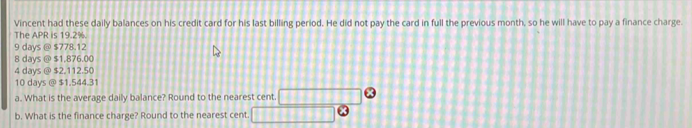 Vincent had these daily balances on his credit card for his last billing period. He did not pay the card in full the previous month, so he will have to pay a finance charge.
The APR is 19.2%.
9 days @ $778.12
8 days @ $1,876.00
4 days @ $2,112.50
10 days @ $1,544.31
a. What is the average daily balance? Round to the nearest cent.
b. What is the finance charge? Round to the nearest cent.