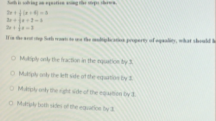 Seth is solciag an eqeatian asing the steps shawa.
2x+ 1/2 (x+6)=5
2x+4x+2=5
2x+ 1/3 x=3
If in the next step Seth mants to use the multiplicanion property of equality, what should h
Maltiply only the fraction in the equation by 3.
Multiply only the left side of the equation by 3.
Multiply only the right side of the equation by 3.
Multiply both sides of the equation by 3.