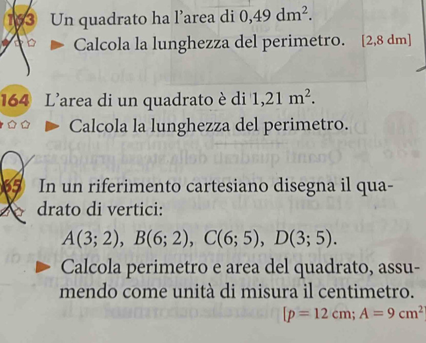 183 Un quadrato ha l’area di 0,49dm^2. 
Calcola la lunghezza del perimetro. [2 ,8dm
164 L'area di un quadrato è di 1,21m^2. 
Calcola la lunghezza del perimetro. 
65 In un riferimento cartesiano disegna il qua- 
drato di vertici:
A(3;2), B(6;2), C(6;5), D(3;5). 
Calcola perimetro e area del quadrato, assu- 
mendo come unità di misura il centimetro.
[p=12cm; A=9cm^2