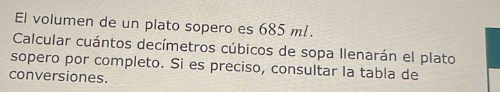 El volumen de un plato sopero es 685 ml. 
Calcular cuántos decímetros cúbicos de sopa Ilenarán el plato 
sopero por completo. Si es preciso, consultar la tabla de 
conversiones.