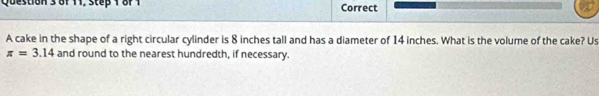 of 11, step 1 or1 Correct 
A cake in the shape of a right circular cylinder is 8 inches tall and has a diameter of 14 inches. What is the volume of the cake? Us
π =3.14 and round to the nearest hundredth, if necessary.