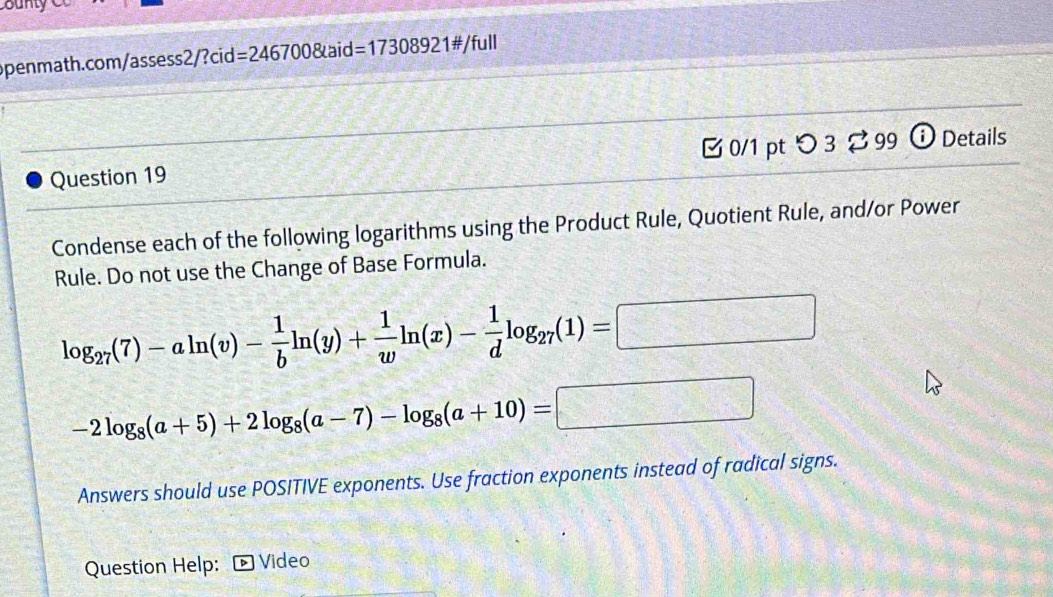 ounty 
openmath.com/assess2/?cid=246700&aid= =1730892 1#/full 
Question 19 0/1 pt つ3 [ 99 ⓘ Details 
Condense each of the following logarithms using the Product Rule, Quotient Rule, and/or Power 
Rule. Do not use the Change of Base Formula.
log _27(7)-aln (v)- 1/b ln (y)+ 1/w ln (x)- 1/d log _27(1)=□
-2log _8(a+5)+2log _8(a-7)-log _8(a+10)=□
Answers should use POSITIVE exponents. Use fraction exponents instead of radical signs. 
Question Help: Video