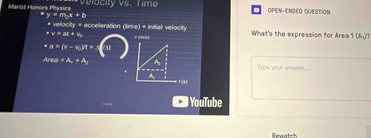 Marist Honors Physics Velocity vs. Time
. OPEN-ENDED QUESTION
y=m_2x+b
velocity = acceleration (time) + initial velocity
v=at+v_0 What's the expression for Area 1(A_1) ?
ν (m/s)
a=(v-v_0)/t=△ AI
Area =A_1+A_2 Type your answer...
YouTube
Rewatch