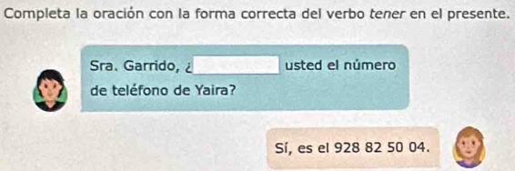 Completa la oración con la forma correcta del verbo tener en el presente. 
Sra. Garrido, □ usted el número 
de teléfono de Yaira? 
Sí, es el 928 82 50 04.