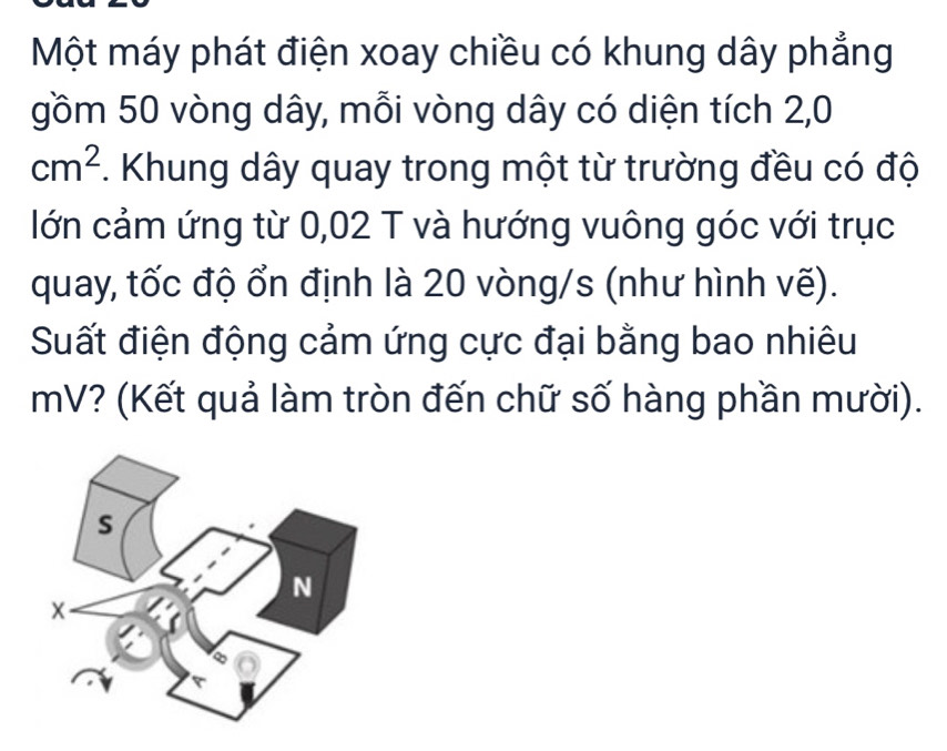 Một máy phát điện xoay chiều có khung dây phẳng 
gồm 50 vòng dây, mỗi vòng dây có diện tích 2,0
cm^2. Khung dây quay trong một từ trường đều có độ 
lớn cảm ứng từ 0,02 T và hướng vuông góc với trục 
quay, tốc độ ổn định là 20 vòng/s (như hình vẽ). 
Suất điện động cảm ứng cực đại bằng bao nhiêu
mV? (Kết quả làm tròn đến chữ số hàng phần mười).