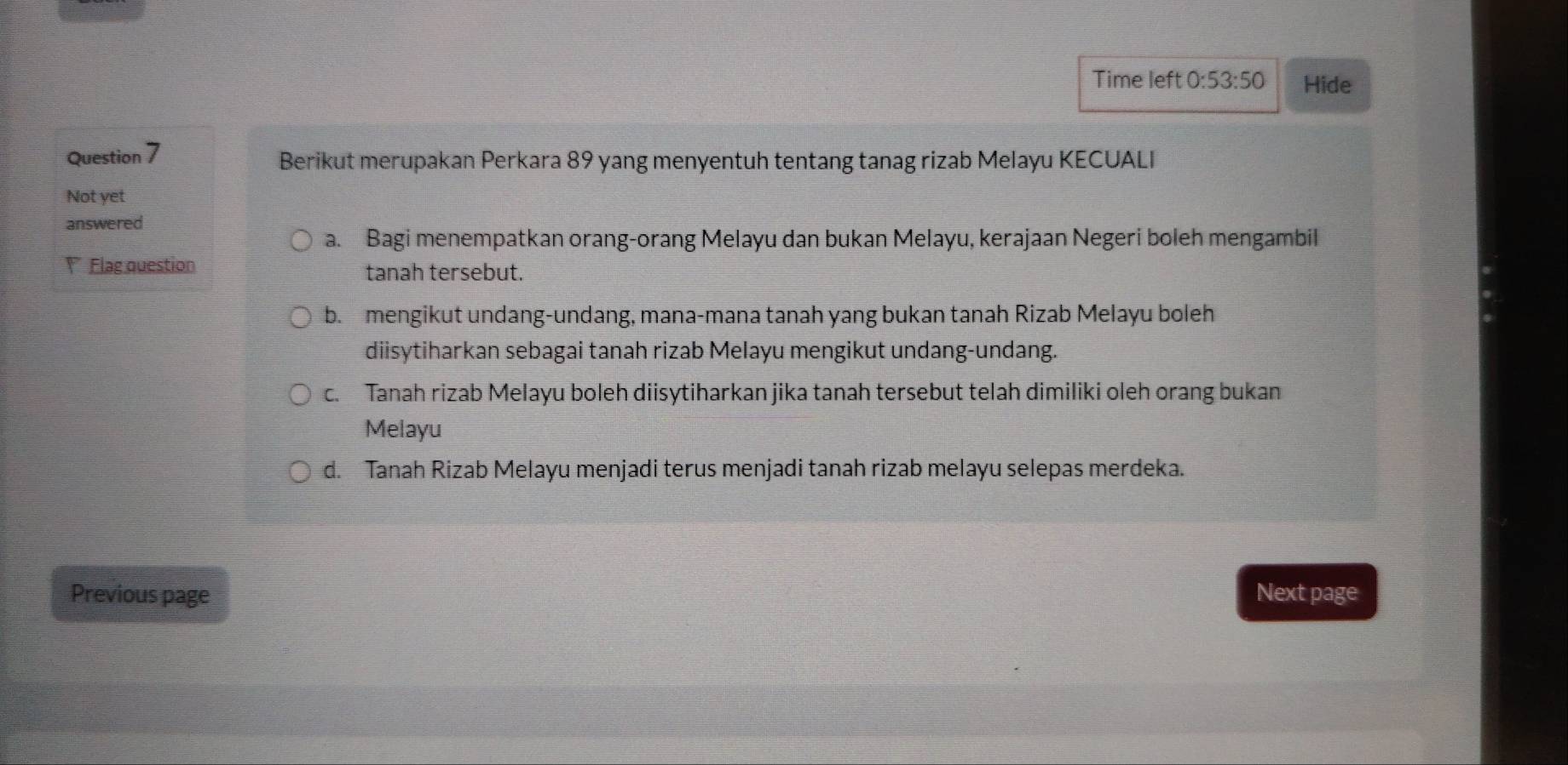 Time left 0:53:50 Hide
Question 7 Berikut merupakan Perkara 89 yang menyentuh tentang tanag rizab Melayu KECUALI
Not yet
answered
a. Bagi menempatkan orang-orang Melayu dan bukan Melayu, kerajaan Negeri boleh mengambil
Flag question tanah tersebut.
b. mengikut undang-undang, mana-mana tanah yang bukan tanah Rizab Melayu boleh
diisytiharkan sebagai tanah rizab Melayu mengikut undang-undang.
c. Tanah rizab Melayu boleh diisytiharkan jika tanah tersebut telah dimiliki oleh orang bukan
Melayu
d. Tanah Rizab Melayu menjadi terus menjadi tanah rizab melayu selepas merdeka.
Previous page Next page