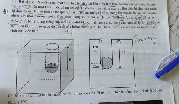 Bài tập 28: Người ta đặt một viên bi đặc bằng sắt bán kính R=6cm đã được nung nóng tới nhiệt 
độ t=325°C lên một khối nước đá rất lớn partial (0°C. có mặt trên phẳng ngang . Hỏi viên bi chui vào nước 
đá đến độ sâu là bao nhiêu? Bỏ qua sự dẫn nhiệt của nước đá và sự nóng lên của đá đã tan, và trao đổi 
nhiệt với môi trường ngoài. Cho khối lượng riêng của s21 tlà rho =7800kg/m^3 , của nước đá là rho _o=
915kg/m^3 Nhiệt dung riêng của sắt là C=460J/kgK , nhiệt nóng chảy riêng của nước đá _ 13.4.10^5J t 
Hỏi viên bỉ chui vào nước đá đến độ sâu là bao nhiêu (cm), tỉnh từ bể mặt của khối nước đá tới điểm sâu 
nhất của viên bị 
Trụ 
(h) H 
Cầu 
với viên bi nên sau khi cân bằng nhiệt thì nhiệt độ cân 
bằng là 0°C,