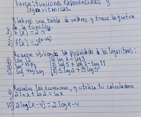 lareastunliones exponenciales y 
logaritmicas. 
labore una tabla de valores y trace lagrafica 
Ao la funcion. 
A h(x)=2.4^(-x)
f(x)=2^((x-1/4))
Resueve obolicn do la proprechdes do las logaritmos : 
3 log 12 6 log H⊥ log 3
④ log 150/7 log 5+log 7-log 11
⑤ log 46c/3xy 8 5log 2+3log 5
Resvelve las ewaciones, yotiliza to calcoladora 
9 2ln x+ln 2=ln x
10 2log (x-4)=2log x-4