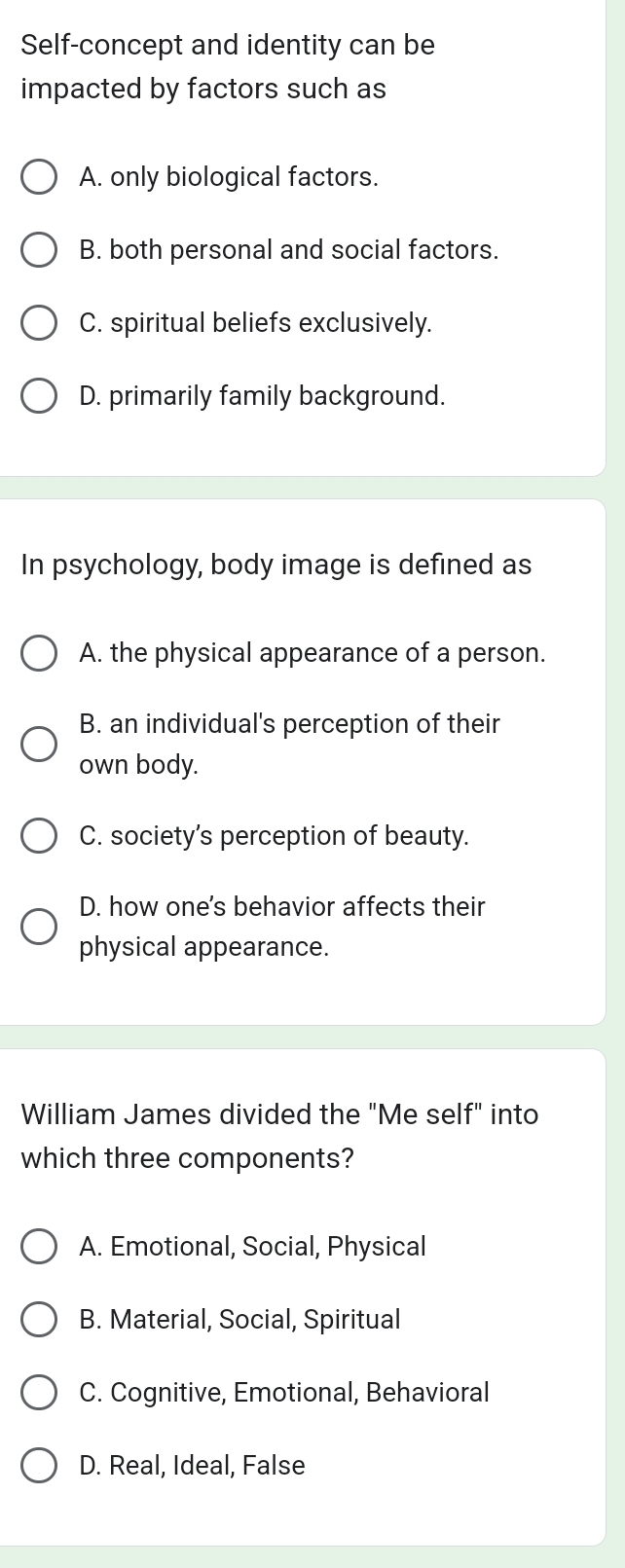 Self-concept and identity can be
impacted by factors such as
A. only biological factors.
B. both personal and social factors.
C. spiritual beliefs exclusively.
D. primarily family background.
In psychology, body image is defined as
A. the physical appearance of a person.
B. an individual's perception of their
own body.
C. society’s perception of beauty.
D. how one's behavior affects their
physical appearance.
William James divided the "Me self" into
which three components?
A. Emotional, Social, Physical
B. Material, Social, Spiritual
C. Cognitive, Emotional, Behavioral
D. Real, Ideal, False