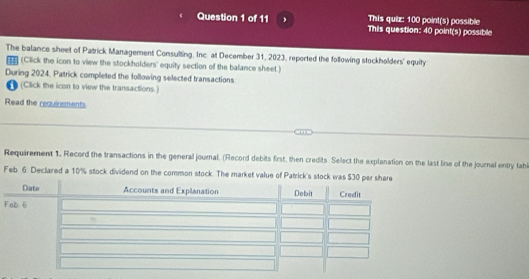 This quiz: 100 point(s) possible 
Question 1 of 11 , This question: 40 point(s) possible 
The balance sheet of Patrick Management Consulting. Inc. at December 31, 2023, reported the following stockholders' equity 
(Click the icon to view the stockholders' equity section of the balance sheet.) 
During 2024, Patrick completed the following selected transactions 
(Click the icon to view the transactions.) 
Read the requirements 
Requirement 1. Record the transactions in the general journal. (Record debits first, then credits Select the explanation on the last line of the journal entry tab 
Feb 6 Declared a 10% stock dividend on the common stock. The market value of Patrick's stock was $30 per 
F