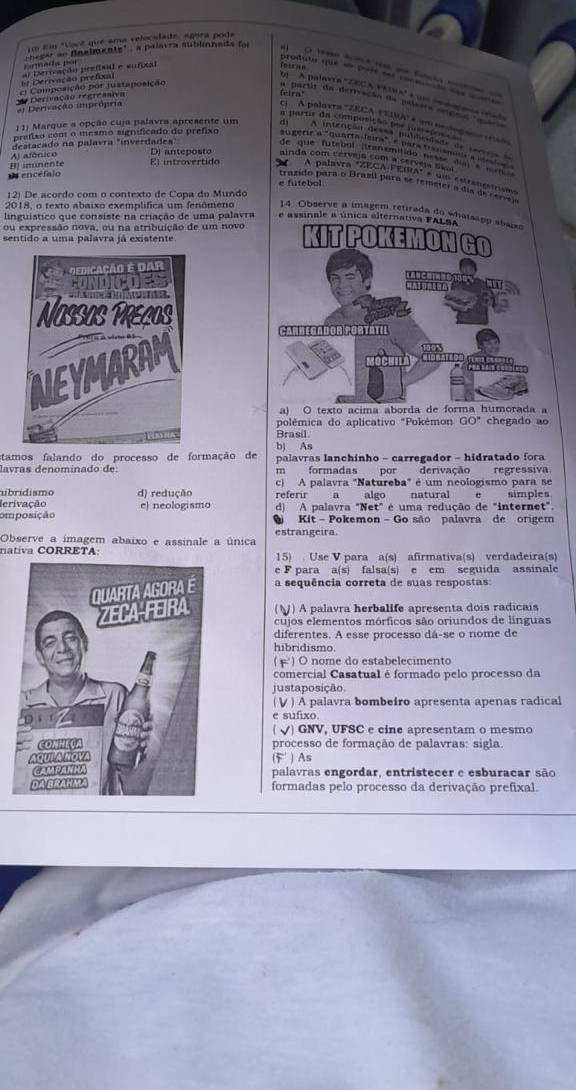 … - … 
produla que sn pote ses conmóo e
ci Composição por justaposição
flra!
Dl   A palavra '22C A Vetua' é um ée dans ad
n partir da detivação de palasta erenn ca
Derivação regreasiva el Derivação imprópria
cl  A palaxra =ZECA EEIRA'é um na co  tn
1 1) Marque a opção cuja palavra apresente um
prefiso com o mesmo significado do prefixo sugerir a "quarta leira" a para trasmlic a   
de que futebol (tranamilido nesse din       
destacado na palavra "inverdades Di anteposto ainda com cerveja com a cervera Saui
B) imunente Al afónico El introvertido
O encéfalo   A palavra "ZECA FEIRA" é um estrangsírisms
e futebol
trazido para o Brasil para se remeter a dia de cemao
12) De acordo com o contexto de Copa do Mundo
2018, o texto abaixo exemplífica um fenômeno 14. Observe a imagem retirada do wha
linguístico que consiste na criação de uma palavra e assinale a únic
ou expressão nova, ou na atribuição de um novo
sentido a uma palavra já existente
a) O texto acima 
polêmica do aplicativo "Pokémon GO" chegado ao
Brasil
stamos falando do processo de formação de bị As
lavras denomínado de  palavras lanchinho - carregador - hidratado fora
m formadas por derivação regressiva.
nbrídismo d) redução c) A palavra "Natureba" é um neologismo para se
lerivação referir a algo natural e simples
omposição e) neologismo d) A palavra "Net" é uma redução de "internet".
Kit - Pokemon -Go são palavra de origem
Observe a imagem abaixo e assinale a única estrangeira.
nativa CORRETA 15) Use V para a(s) afirmativa(s) verdadeira(s)
e F para a(s) falsa(s) e em seguida assinale
a sequência correta de suas respostas
(§) A palavra herbalife apresenta dois radicais
cujos elementos mórficos são oriundos de línguas
diferentes. A esse processo dá-se o nome de
hibridismo.
( F) O nome do estabelecimento
comercial Casatual é formado pelo processo da
justaposição.
( ∨ ) A palavra bombeiro apresenta apenas radical
e sufixo.
√) GNV, UFSC e cine apresentam o mesmo
processo de formação de palavras: sigla.
(F' ) As
palavras engordar, entristecer e esburacar são
formadas pelo processo da derivação prefixal.