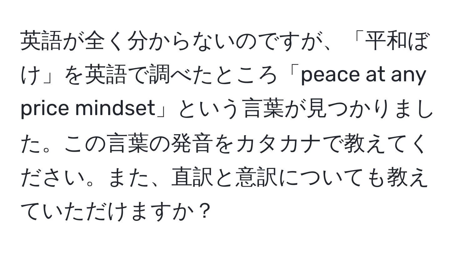 英語が全く分からないのですが、「平和ぼけ」を英語で調べたところ「peace at any price mindset」という言葉が見つかりました。この言葉の発音をカタカナで教えてください。また、直訳と意訳についても教えていただけますか？