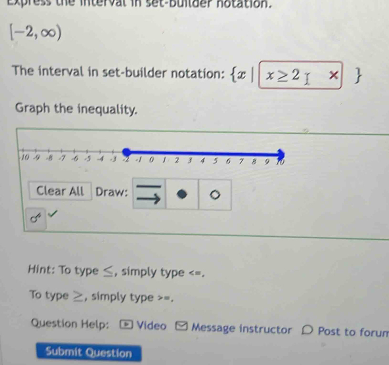 Express the interval in set-bullder notation.
[-2,∈fty )
The interval in set-builder notation:  x| x≥ 2 * |
Graph the inequality. 
Clear All Draw: 。 
Hint: To type ≤, simply type ≥, simply type >=. 
Question Help: Video □ Message instructor D Post to forum 
Submit Question