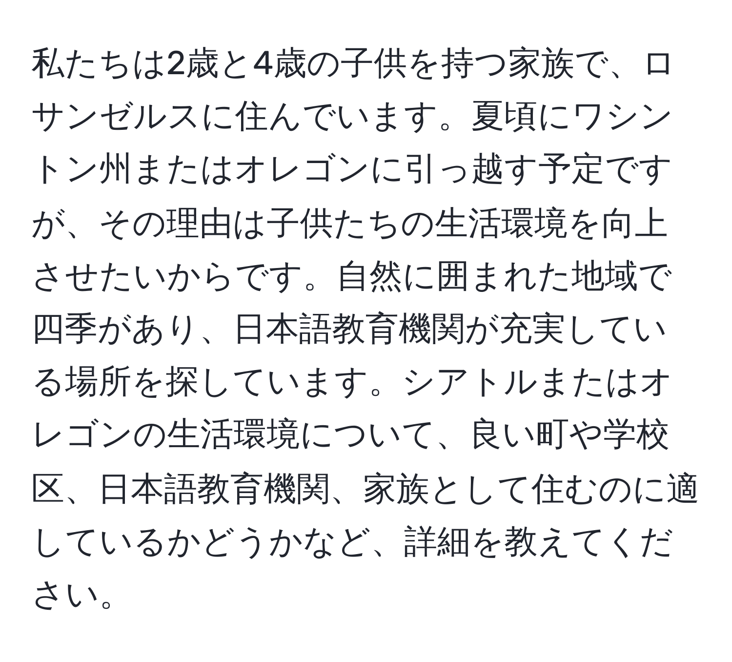 私たちは2歳と4歳の子供を持つ家族で、ロサンゼルスに住んでいます。夏頃にワシントン州またはオレゴンに引っ越す予定ですが、その理由は子供たちの生活環境を向上させたいからです。自然に囲まれた地域で四季があり、日本語教育機関が充実している場所を探しています。シアトルまたはオレゴンの生活環境について、良い町や学校区、日本語教育機関、家族として住むのに適しているかどうかなど、詳細を教えてください。