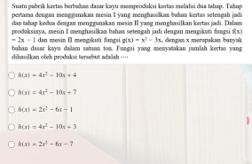 Suatu pabrik kertas berbakan dasar kayu memproduksi kertas mešalui dua tahap. Takap
pertama dengan menggunakan mesin I yang menghasálkan bahan kertas setengah jada
dan tahap kedua dengan menggunakan mesin II yang menghasilkan kertas jadi. Dalam
produksinya, mesin I menghasilkan bahan setengah jadi dengan mengikuti fungsi f(x)
-2x-1 dan mesin II møngikuti fungsi g(x)=x^2-3x
bahan dasar kayu dallam satuan ton. Fungsi yang menyatakan jumlah kertas yang , dengan x merupakan banyak
chasilkan oleh produksi tersebut adalah --
h(x)=4x^2-10x+4
h(x)=4x^2-10x+7
h(x)=2x^2-6x-1
h(x)=4x^2-10x+3
h(x)=2x^2-6x-7