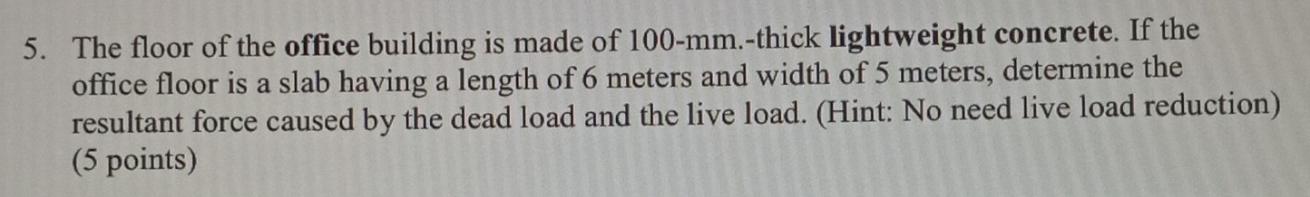 The floor of the office building is made of 100-mm.-thick lightweight concrete. If the 
office floor is a slab having a length of 6 meters and width of 5 meters, determine the 
resultant force caused by the dead load and the live load. (Hint: No need live load reduction) 
(5 points)