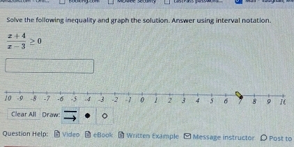 uée sécut 
Solve the following inequality and graph the solution. Answer using interval notation.
 (x+4)/x-3 ≥ 0
10 
Clear All Draw: 
Question Help: Video eBook Written Example Message instructor D Post to