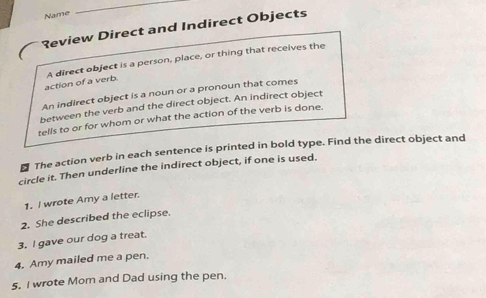 Name 
_ 
Review Direct and Indirect Objects 
A direct object is a person, place, or thing that receives the 
action of a verb. 
An indirect object is a noun or a pronoun that comes 
between the verb and the direct object. An indirect object 
tells to or for whom or what the action of the verb is done. 
₹ The action verb in each sentence is printed in bold type. Find the direct object and 
circle it. Then underline the indirect object, if one is used. 
1. I wrote Amy a letter. 
2. She described the eclipse. 
3. I gave our dog a treat. 
4. Amy mailed me a pen. 
5. I wrote Mom and Dad using the pen.