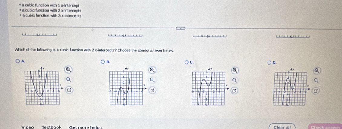 a cubic function with 1 x-intercept
a cubic function with 2 x-intercepts
a cubic function with 3 x-intercepts

Which of the following is a cubic function with 2 x-intercepts? Choose the correct answer below.
A.
B.
C.
D.
B 4
Video Textbook Get more help - Clear all Check answer