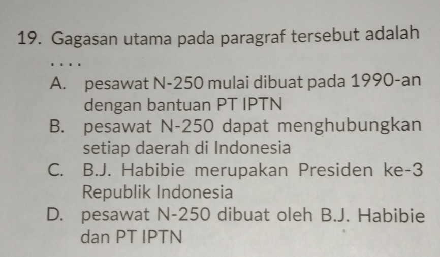 Gagasan utama pada paragraf tersebut adalah
.
A. pesawat N-250 mulai dibuat pada 1990-an
dengan bantuan PT IPTN
B. pesawat N-250 dapat menghubungkan
setiap daerah di Indonesia
C. B.J. Habibie merupakan Presiden ke -3
Republik Indonesia
D. pesawat N-250 dibuat oleh B.J. Habibie
dan PT IPTN