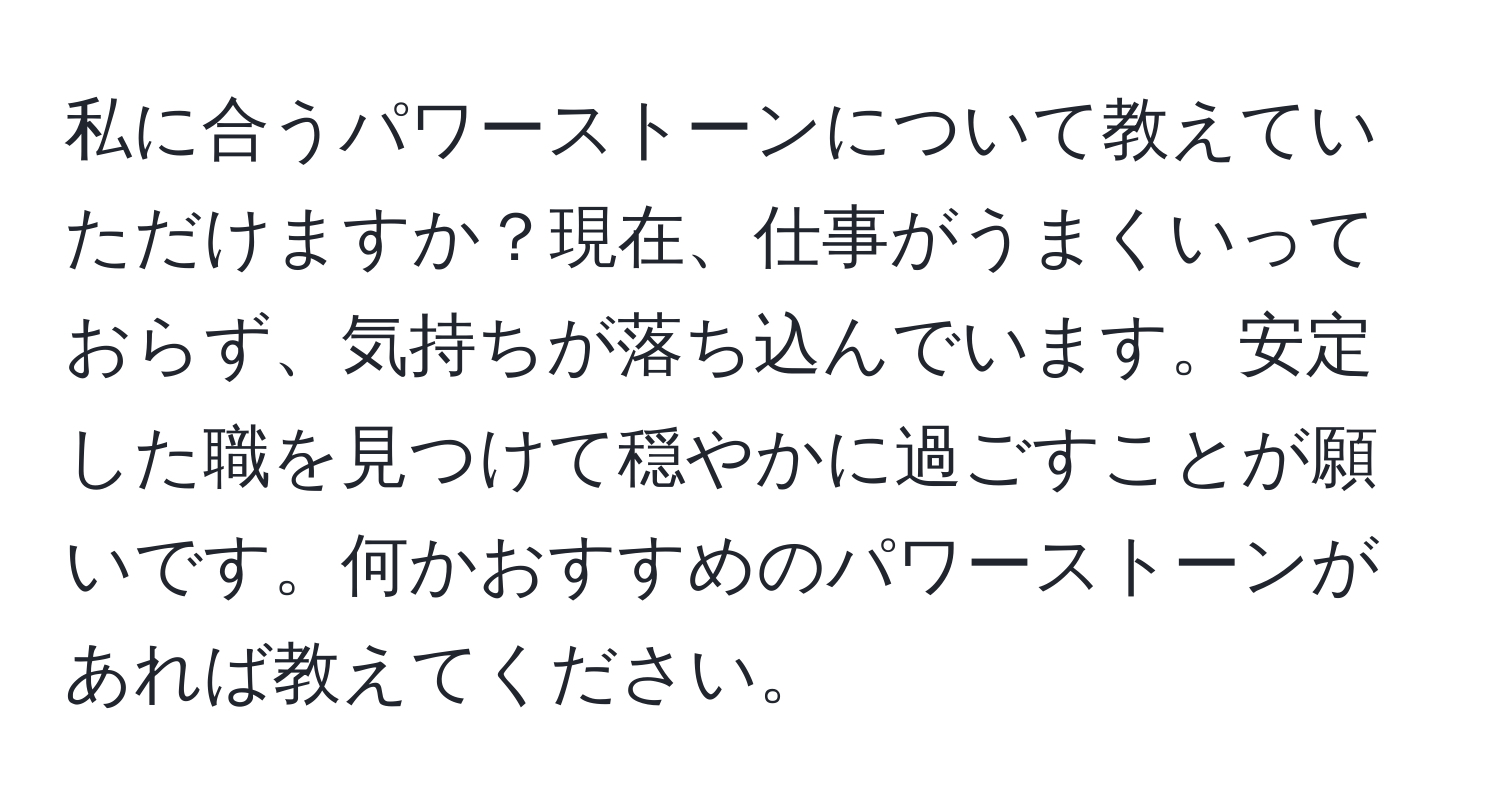 私に合うパワーストーンについて教えていただけますか？現在、仕事がうまくいっておらず、気持ちが落ち込んでいます。安定した職を見つけて穏やかに過ごすことが願いです。何かおすすめのパワーストーンがあれば教えてください。