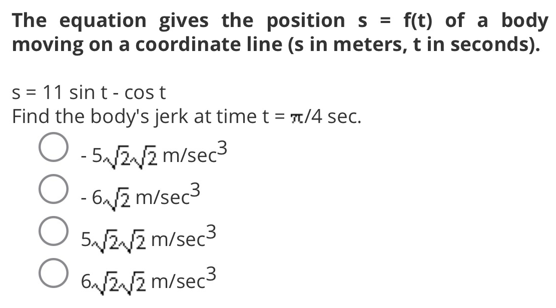 The equation gives the position s=f(t) of a body
moving on a coordinate line (s in meters, t in seconds).
s=11sin t-cos t
Find the body's jerk at time t=π /4sec.
-5sqrt(2)sqrt(2)m/sec^3
-6sqrt(2)m/sec^3
5sqrt(2)sqrt(2)m/sec^3
6sqrt(2)sqrt(2)m/sec^3