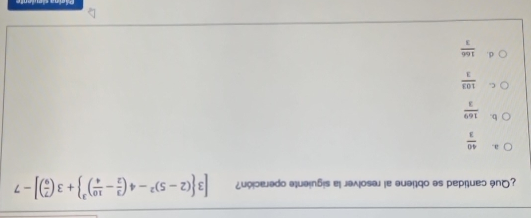 ¿Qué cantidad se obtiene al resolver la siguiente operación? [3 (2-5)^2-4( 3/2 - 10/4 )^3 +3( 7/9 )]-7
a.  40/3 
b.  169/3 
C.  103/3 
d.  166/3 
Página siguiente