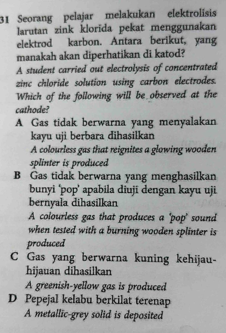 Seorang pelajar melakukan elektrolisis
larutan zink klorida pekat menggunakan
elektrod karbon. Antara berikut, yang
manakah akan diperhatikan di katod?
A student carried out electrolysis of concentrated
zinc chloride solution using carbon electrodes.
Which of the following will be observed at the
cathode?
A Gas tidak berwarna yang menyalakan
kayu uji berbara dihasilkan
A colourless gas that reignites a glowing wooden
splinter is produced
B Gas tidak berwarna yang menghasilkan
bunyi ‘pop’ apabila diuji dengan kayu uji
bernyala dihasilkan
A colourless gas that produces a ‘pop’ sound
when tested with a burning wooden splinter is 
produced
C Gas yang berwarna kuning kehijau-
hijauan dihasilkan
A greenish-yellow gas is produced
D Pepejal kelabu berkilat terenap
A metallic-grey solid is deposited