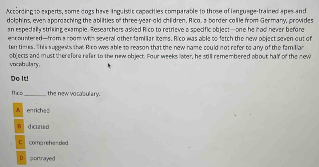 According to experts, some dogs have linguistic capacities comparable to those of language-trained apes and
dolphins, even approaching the abilities of three-year-old children. Rico, a border collie from Germany, provides
an especially striking example. Researchers asked Rico to retrieve a specific object—one he had never before
encountered—from a room with several other familiar items. Rico was able to fetch the new object seven out of
ten times. This suggests that Rico was able to reason that the new name could not refer to any of the familiar
objects and must therefore refer to the new object. Four weeks later, he still remembered about half of the new
vocabulary.
Do It!
Rico _the new vocabulary.
A enriched
B dictated
C comprehended
D portrayed