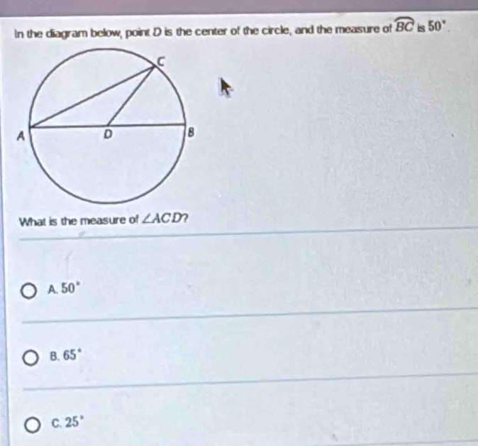 In the diagram below, point D is the center of the circle, and the measure of widehat BC is 50°. 
What is the measure of ∠ ACD 2
A. 50°
B. 65°
C. 25°