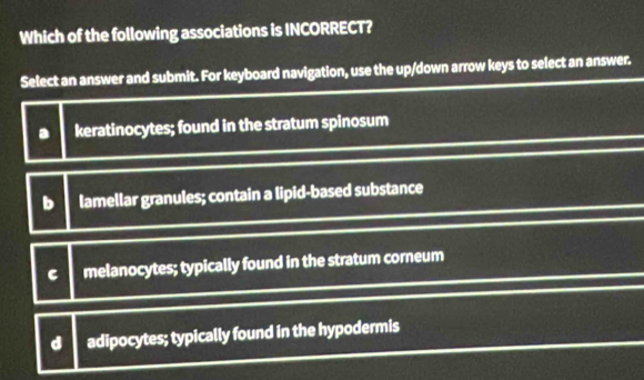 Which of the following associations is INCORRECT?
Select an answer and submit. For keyboard navigation, use the up/down arrow keys to select an answer.
a keratinocytes; found in the stratum spinosum
b lamellar granules; contain a lipid-based substance
C melanocytes; typically found in the stratum corneum
d adipocytes; typically found in the hypodermis