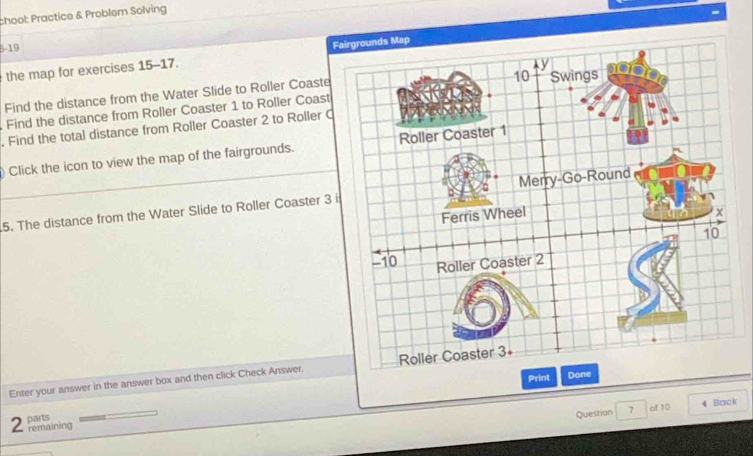 chool: Practice & Problem Solving 
5-19 
F 
the map for exercises 15-17. 
Find the distance from the Water Slide to Roller Coaste 
Find the distance from Roller Coaster 1 to Roller Coast 
. Find the total distance from Roller Coaster 2 to Roller C 
) Click the icon to view the map of the fairgrounds. 
5. The distance from the Water Slide to Roller Coaster 3
Enter your answer in the answer box and then click Check Answer. 
Print 
parts 
Question 7 of 10 4 Back 
2 remaining