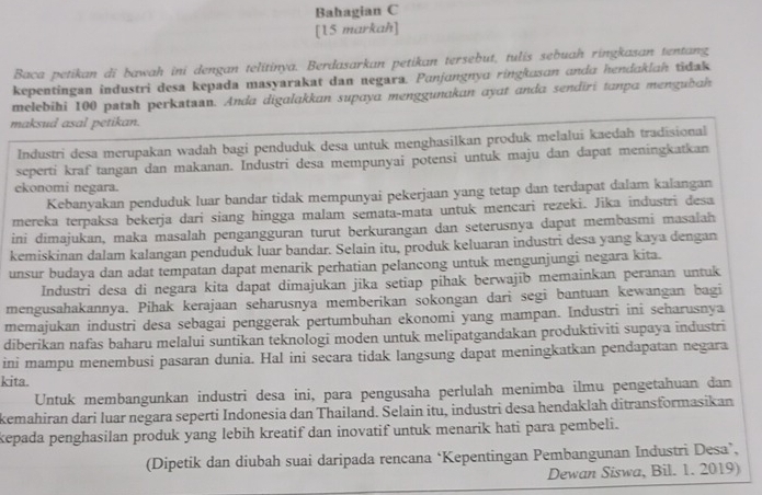 Bahagian C
[15 markah]
Baca petikan di bawah ini dengan telitinya. Berdasarkan petikan tersebut, tulis sebuah ringkasan tentang
kepentingan industri desa kepada masyarakat dan negara. Punjɑngnyu ringkusɑn andu hendaklah tidak
melebihi 100 patsh perkataan. Anda digalakkan supaya menggunakan ayat anda sendiri tanpa mengubah
maksud asal petikan.
Industri desa merupakan wadah bagi penduduk desa untuk menghasilkan produk melalui kaedah tradisional
seperti kraf tangan dan makanan. Industri desa mempunyai potensi untuk maju dan dapat meningkatkan
ekonomi negara.
Kebanyakan penduduk luar bandar tidak mempunyai pekerjaan yang tetap dan terdapat dalam kalangan
mereka terpaksa bekerja dari siang hingga malam semata-mata untuk mencari rezeki. Jika industri desa
ini dimajukan, maka masalah pengangguran turut berkurangan dan seterusnya dapat membasmi masalah
kemiskinan dalam kalangan penduduk luar bandar. Selain itu, produk keluaran industri desa yang kaya dengan
unsur budaya dan adat tempatan dapat menarik perhatian pelancong untuk mengunjungi negara kita.
Industri desa di negara kita dapat dimajukan jika setiap pihak berwajib memainkan peranan untuk
mengusahakannya. Pihak kerajaan seharusnya memberikan sokongan dari segi bantuan kewangan bagi
memajukan industri desa sebagai penggerak pertumbuhan ekonomi yang mampan. Industri ini seharusnya
diberikan nafas baharu melalui suntikan teknologi moden untuk melipatgandakan produktiviti supaya industri
ini mampu menembusi pasaran dunia. Hal ini secara tidak langsung dapat meningkatkan pendapatan negara
kita.
Untuk membangunkan industri desa ini, para pengusaha perlulah menimba ilmu pengetahuan dan
kemahiran dari luar negara seperti Indonesia dan Thailand. Selain itu, industri desa hendaklah ditransformasikan
kepada penghasilan produk yang lebih kreatif dan inovatif untuk menarik hati para pembeli.
(Dipetik dan diubah suai daripada rencana ‘Kepentingan Pembangunan Industri Desa’,
Dewan Siswa, Bil. 1. 2019)