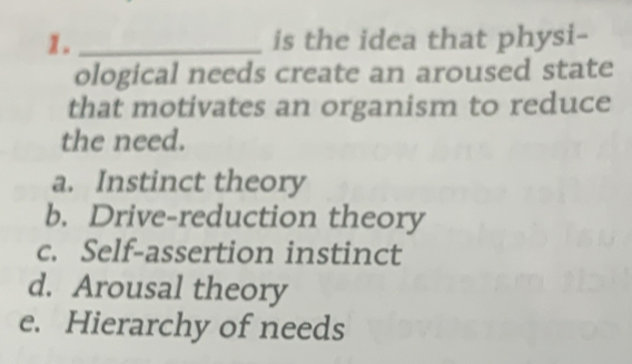 is the idea that physi-
ological needs create an aroused state
that motivates an organism to reduce
the need.
a. Instinct theory
b. Drive-reduction theory
c. Self-assertion instinct
d. Arousal theory
e. Hierarchy of needs