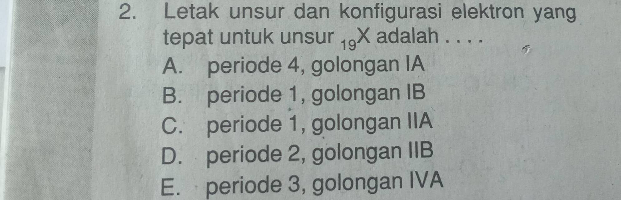 Letak unsur dan konfigurasi elektron yang
tepat untuk unsur 19^X adalah . . . .
A. periode 4, golongan IA
B. periode 1, golongan IB
C. periode 1, golongan IIA
D. periode 2, golongan IIB
E. periode 3, golongan IVA