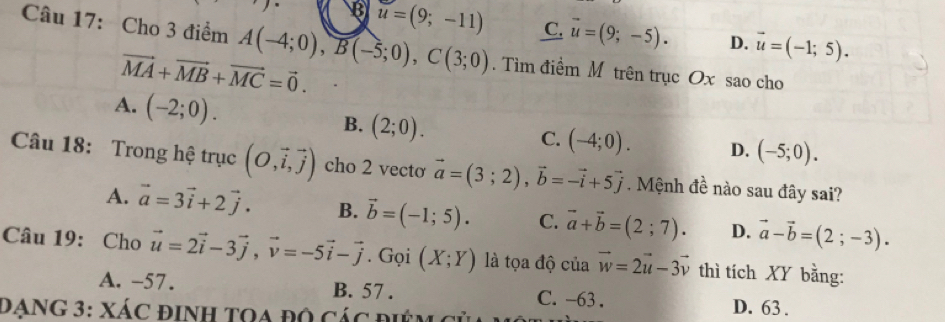 B u=(9;-11) C. vector u=(9;-5). D. vector u=(-1;5). 
Câu 17: Cho 3 điểm A(-4;0), B(-5;0), C(3;0). Tìm điểm M trên trục Ox sao cho
vector MA+vector MB+vector MC=vector 0.
A. (-2;0). B. (2;0).
C. (-4;0). D. (-5;0). 
Câu 18: Trong hệ trục (O,vector i,vector j) cho 2 vecto vector a=(3;2), vector b=-vector i+5vector j. Mệnh đề nào sau đây sai?
A. vector a=3vector i+2vector j. B. vector b=(-1;5). C. vector a+vector b=(2;7). D. vector a-vector b=(2;-3). 
Câu 19: Cho vector u=2vector i-3vector j, vector v=-5vector i-vector j. Gọi (X;Y) là tọa độ của vector w=2vector u-3vector v thì tích XY bằng:
A. -57. B. 57. C. -63. D. 63.
DạnG 3: Xác định tOa độ các điệm củ