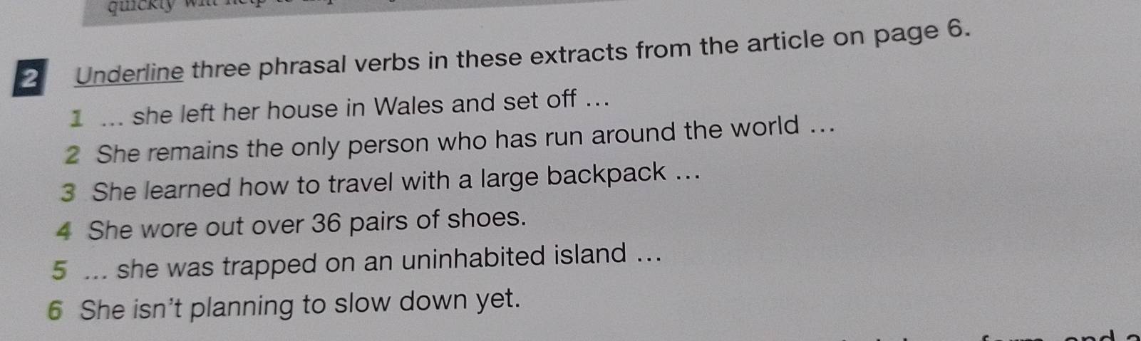 uickly w 
2 Underline three phrasal verbs in these extracts from the article on page 6. 
I ... she left her house in Wales and set off ... 
2 She remains the only person who has run around the world ... 
3 She learned how to travel with a large backpack ... 
4 She wore out over 36 pairs of shoes. 
5 ... she was trapped on an uninhabited island ... 
6 She isn't planning to slow down yet.