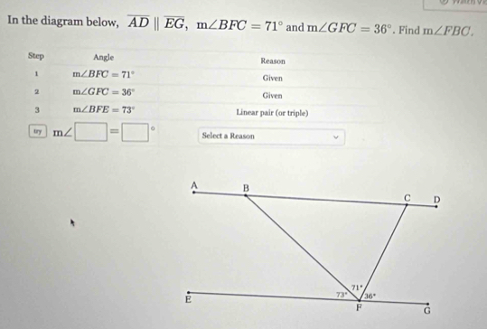 In the diagram below, overline ADparallel overline EG,m∠ BFC=71° and m∠ GFC=36°. Find m∠ FBC.
Step Angle Reason
1 m∠ BFC=71°
Given
2 m∠ GFC=36°
Given
3 m∠ BFE=73° Linear pair (or triple)
try m∠ □ =□° Select a Reason