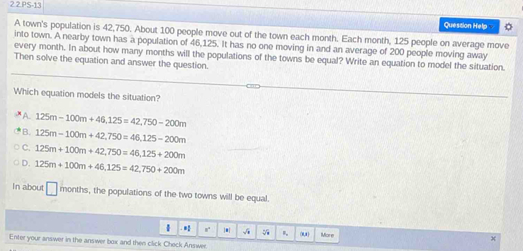 2.2.PS-13
Question Help 
A town's population is 42,750. About 100 people move out of the town each month. Each month, 125 people on average move
into town. A nearby town has a population of 46,125. It has no one moving in and an average of 200 people moving away
every month. In about how many months will the populations of the towns be equal? Write an equation to model the situation.
Then solve the equation and answer the question.
Which equation models the situation?
A. 125m-100m+46,125=42, 750-200m
B. 125m-100m+42,750=46, 125-200m
C. 125m+100m+42,750=46, 125+200m
D. 125m+100m+46,125=42, 750+200m
In about months, the populations of the two towns will be equal.
1 8° |■| sqrt(□ ) sqrt[4](a) n. (8,8 ) More
Enter your answer in the answer box and then click Check Answer.